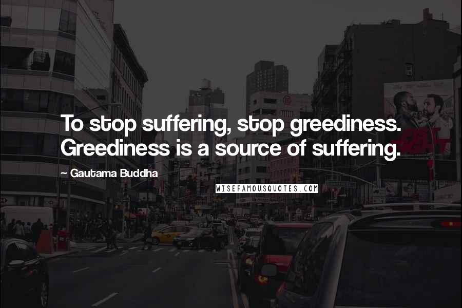 Gautama Buddha Quotes: To stop suffering, stop greediness. Greediness is a source of suffering.