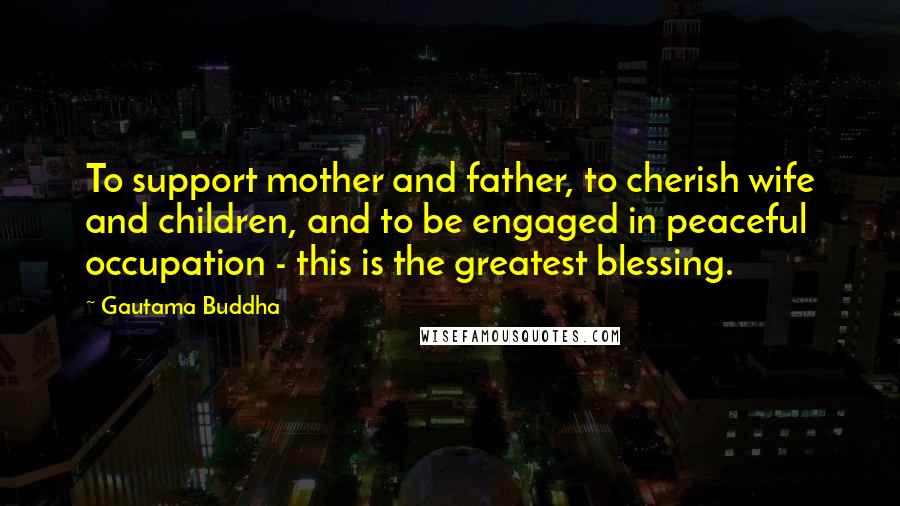 Gautama Buddha Quotes: To support mother and father, to cherish wife and children, and to be engaged in peaceful occupation - this is the greatest blessing.