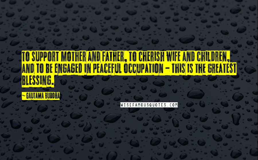 Gautama Buddha Quotes: To support mother and father, to cherish wife and children, and to be engaged in peaceful occupation - this is the greatest blessing.