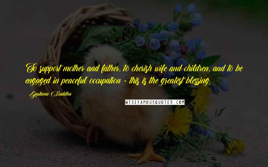 Gautama Buddha Quotes: To support mother and father, to cherish wife and children, and to be engaged in peaceful occupation - this is the greatest blessing.