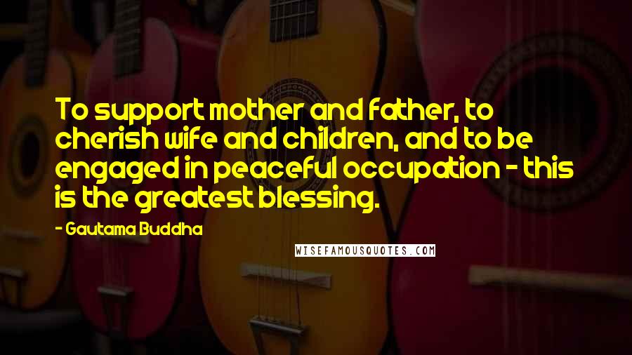 Gautama Buddha Quotes: To support mother and father, to cherish wife and children, and to be engaged in peaceful occupation - this is the greatest blessing.