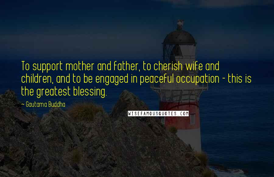 Gautama Buddha Quotes: To support mother and father, to cherish wife and children, and to be engaged in peaceful occupation - this is the greatest blessing.