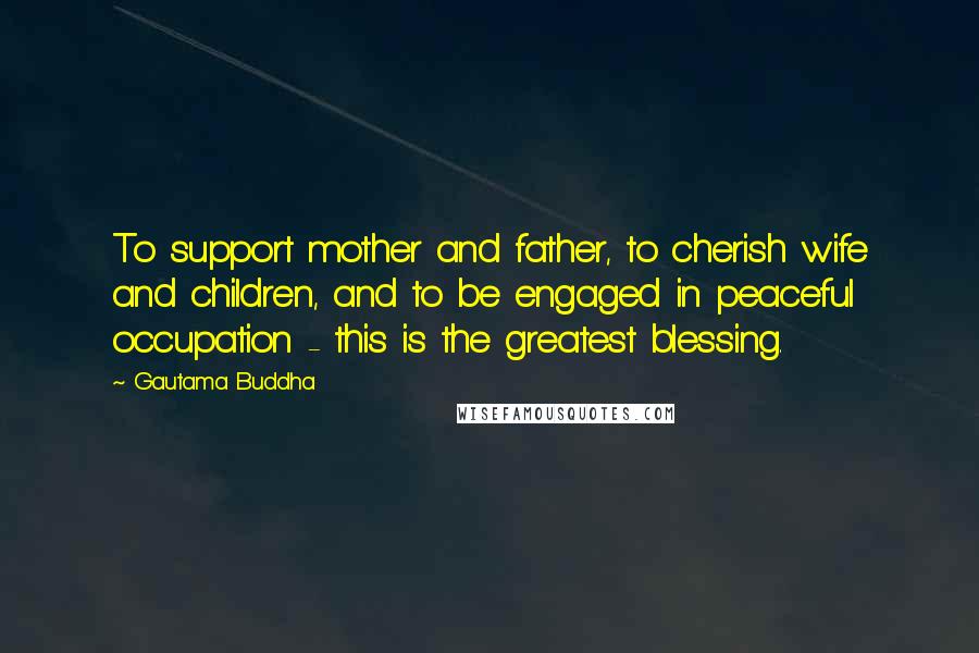 Gautama Buddha Quotes: To support mother and father, to cherish wife and children, and to be engaged in peaceful occupation - this is the greatest blessing.