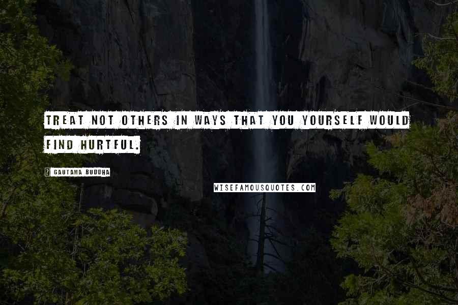 Gautama Buddha Quotes: Treat not others in ways that you yourself would find hurtful.