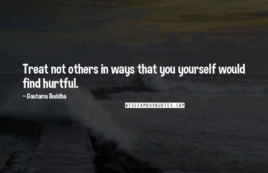Gautama Buddha Quotes: Treat not others in ways that you yourself would find hurtful.