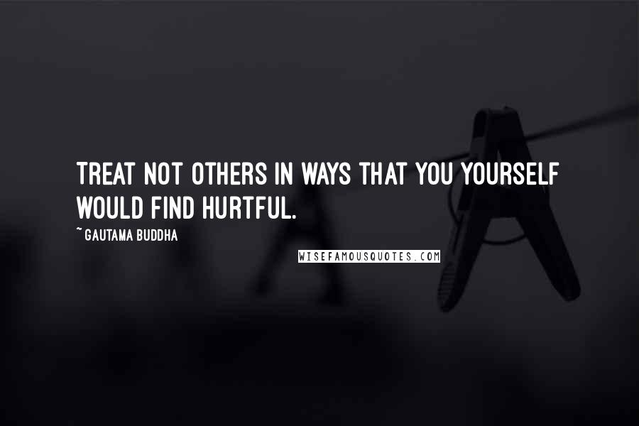 Gautama Buddha Quotes: Treat not others in ways that you yourself would find hurtful.