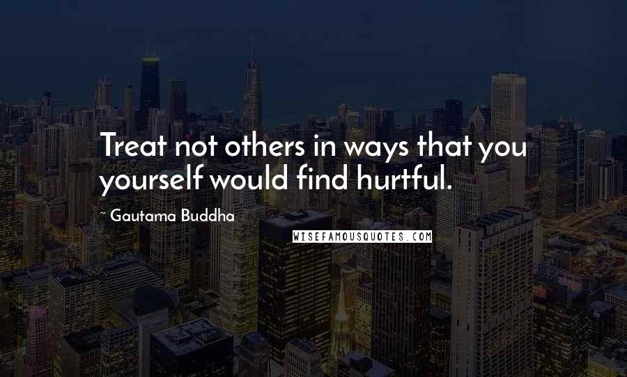 Gautama Buddha Quotes: Treat not others in ways that you yourself would find hurtful.