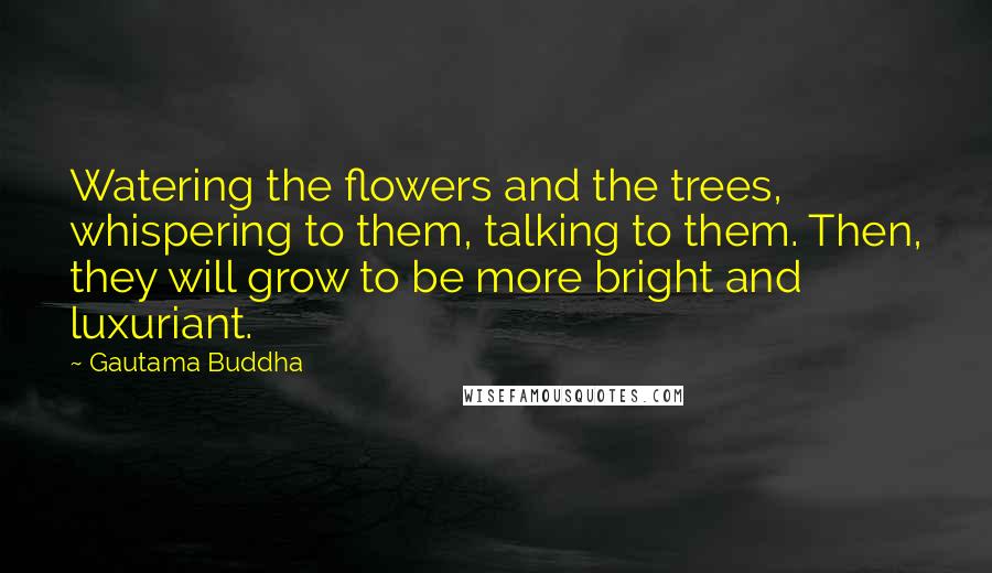 Gautama Buddha Quotes: Watering the flowers and the trees, whispering to them, talking to them. Then, they will grow to be more bright and luxuriant.