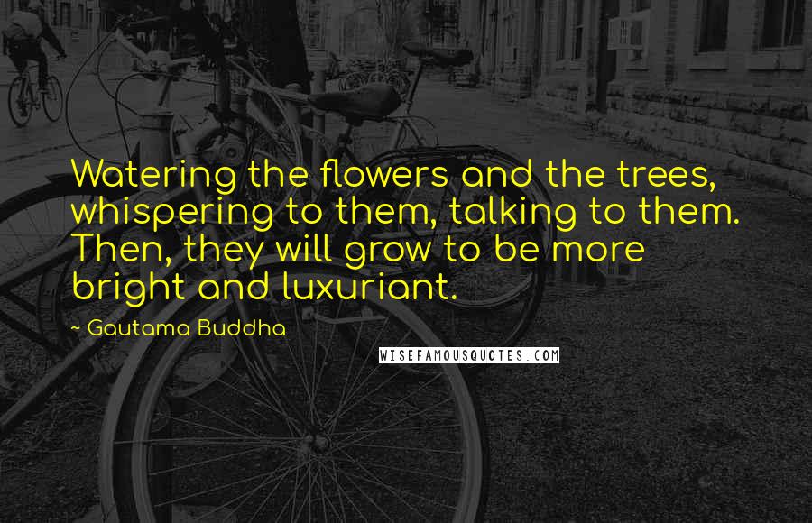 Gautama Buddha Quotes: Watering the flowers and the trees, whispering to them, talking to them. Then, they will grow to be more bright and luxuriant.