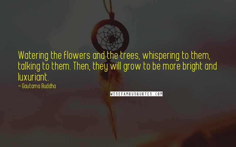 Gautama Buddha Quotes: Watering the flowers and the trees, whispering to them, talking to them. Then, they will grow to be more bright and luxuriant.