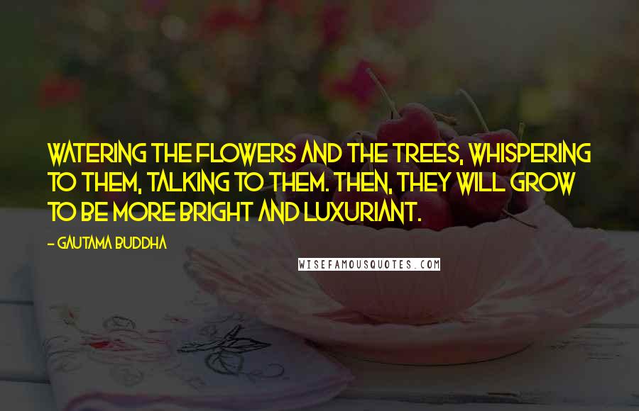 Gautama Buddha Quotes: Watering the flowers and the trees, whispering to them, talking to them. Then, they will grow to be more bright and luxuriant.
