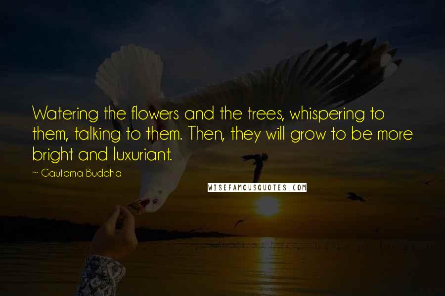 Gautama Buddha Quotes: Watering the flowers and the trees, whispering to them, talking to them. Then, they will grow to be more bright and luxuriant.