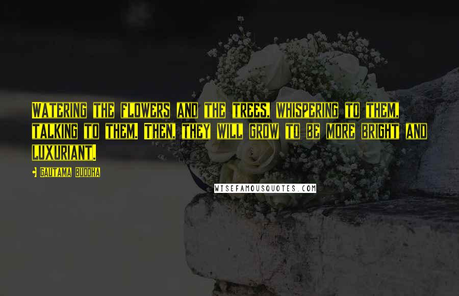 Gautama Buddha Quotes: Watering the flowers and the trees, whispering to them, talking to them. Then, they will grow to be more bright and luxuriant.