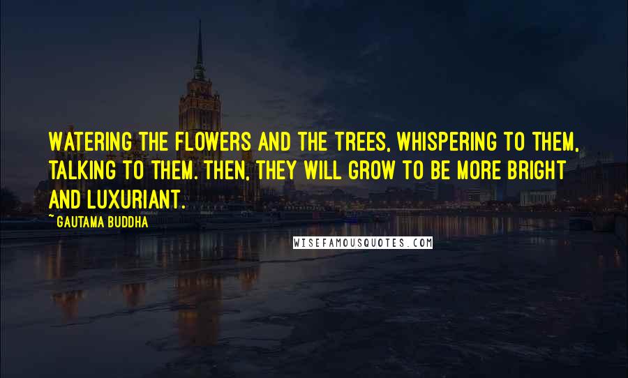 Gautama Buddha Quotes: Watering the flowers and the trees, whispering to them, talking to them. Then, they will grow to be more bright and luxuriant.