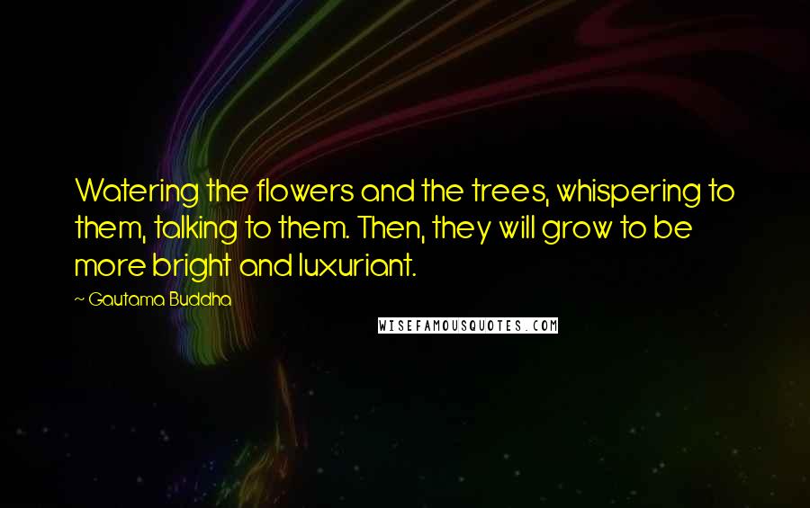 Gautama Buddha Quotes: Watering the flowers and the trees, whispering to them, talking to them. Then, they will grow to be more bright and luxuriant.