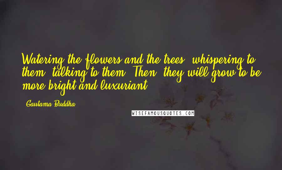 Gautama Buddha Quotes: Watering the flowers and the trees, whispering to them, talking to them. Then, they will grow to be more bright and luxuriant.