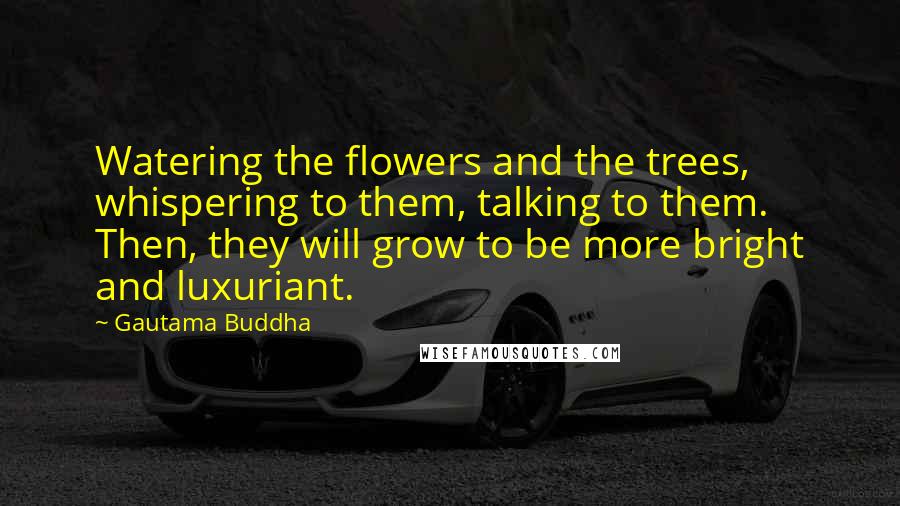 Gautama Buddha Quotes: Watering the flowers and the trees, whispering to them, talking to them. Then, they will grow to be more bright and luxuriant.