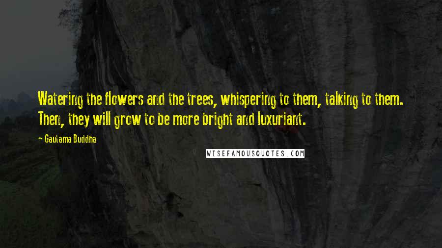 Gautama Buddha Quotes: Watering the flowers and the trees, whispering to them, talking to them. Then, they will grow to be more bright and luxuriant.