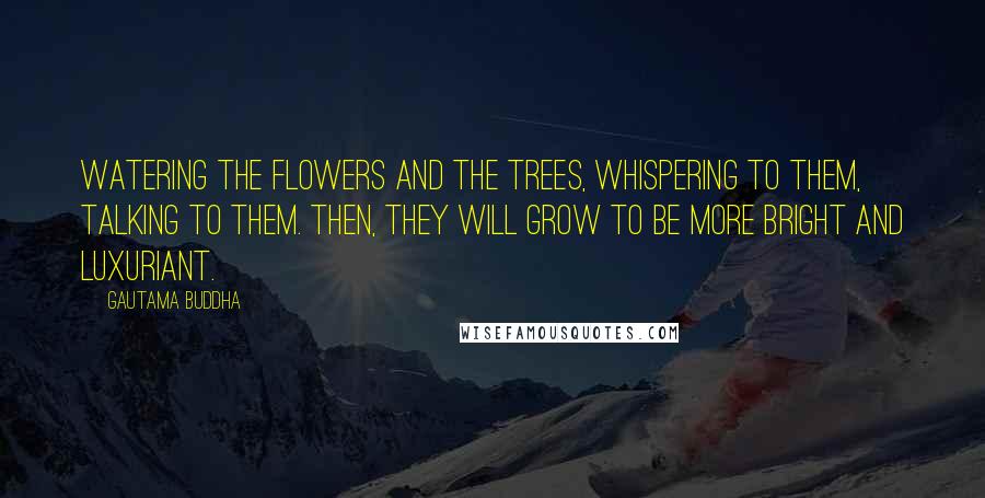 Gautama Buddha Quotes: Watering the flowers and the trees, whispering to them, talking to them. Then, they will grow to be more bright and luxuriant.