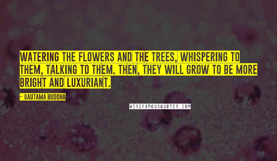 Gautama Buddha Quotes: Watering the flowers and the trees, whispering to them, talking to them. Then, they will grow to be more bright and luxuriant.