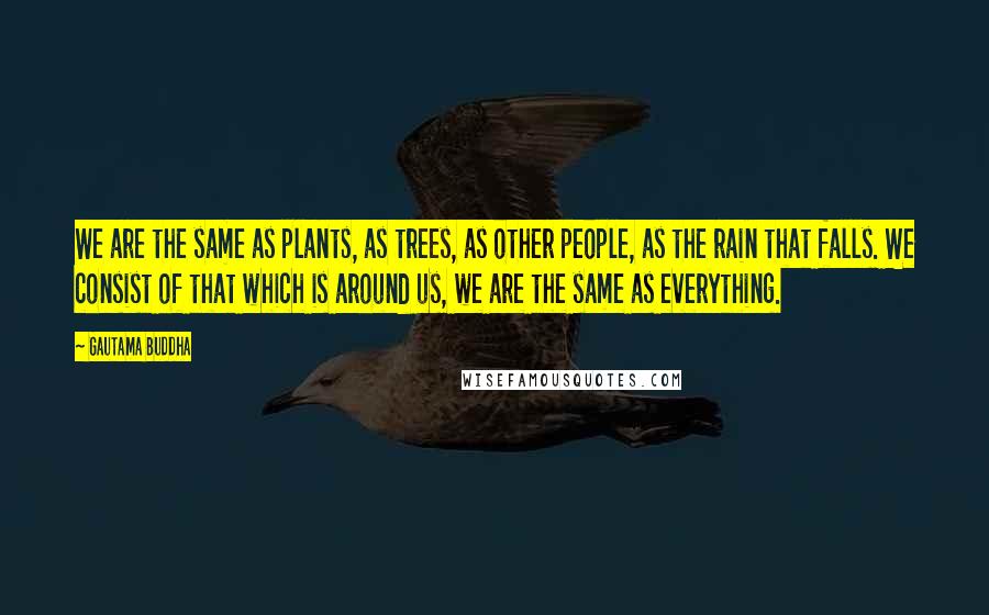 Gautama Buddha Quotes: We are the same as plants, as trees, as other people, as the rain that falls. We consist of that which is around us, we are the same as everything.