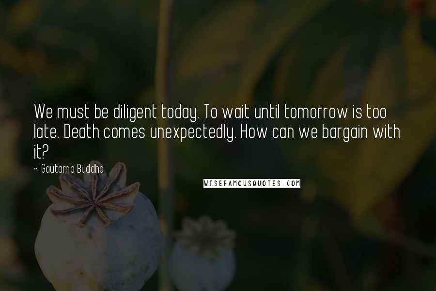 Gautama Buddha Quotes: We must be diligent today. To wait until tomorrow is too late. Death comes unexpectedly. How can we bargain with it?