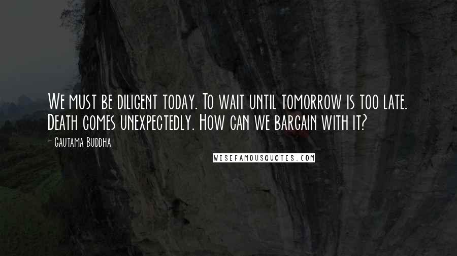 Gautama Buddha Quotes: We must be diligent today. To wait until tomorrow is too late. Death comes unexpectedly. How can we bargain with it?