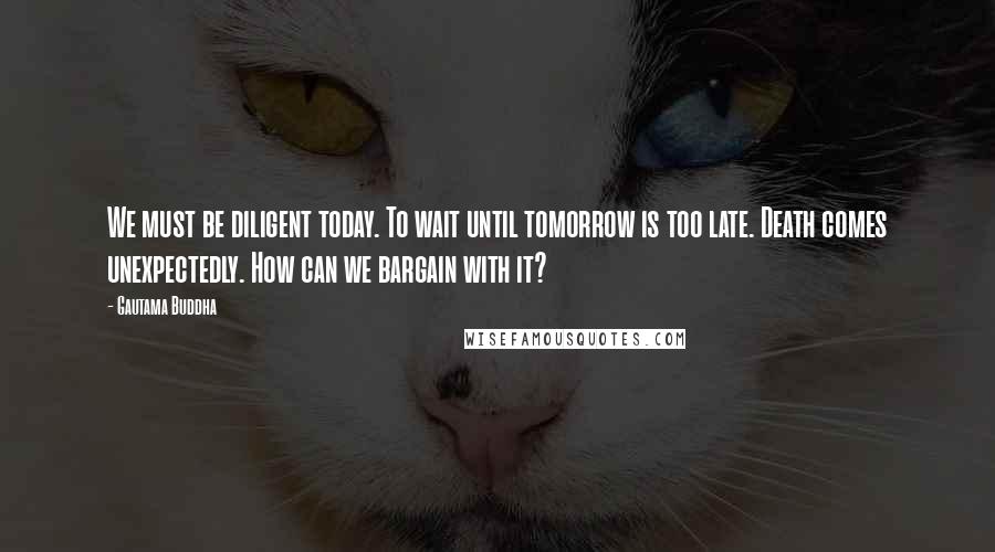 Gautama Buddha Quotes: We must be diligent today. To wait until tomorrow is too late. Death comes unexpectedly. How can we bargain with it?