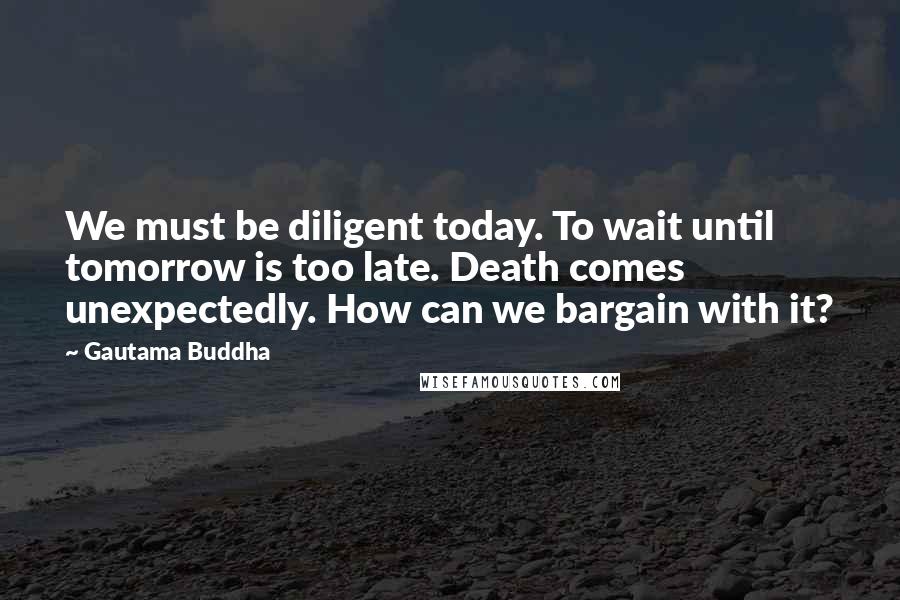 Gautama Buddha Quotes: We must be diligent today. To wait until tomorrow is too late. Death comes unexpectedly. How can we bargain with it?