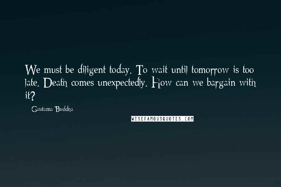 Gautama Buddha Quotes: We must be diligent today. To wait until tomorrow is too late. Death comes unexpectedly. How can we bargain with it?