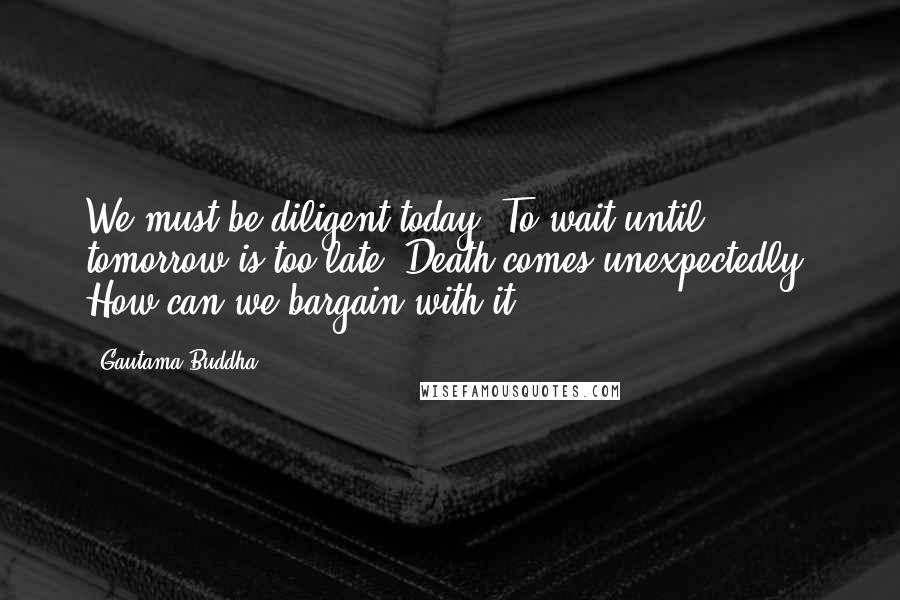 Gautama Buddha Quotes: We must be diligent today. To wait until tomorrow is too late. Death comes unexpectedly. How can we bargain with it?