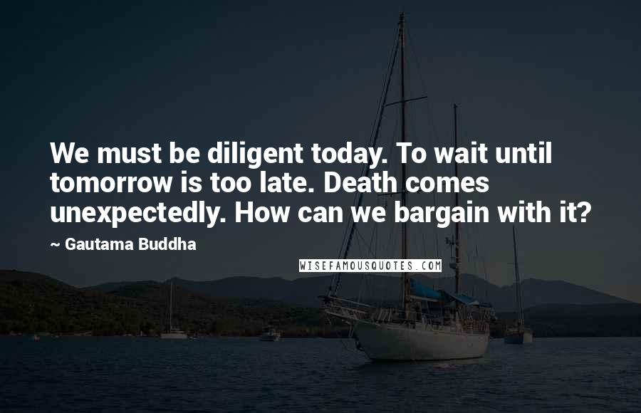 Gautama Buddha Quotes: We must be diligent today. To wait until tomorrow is too late. Death comes unexpectedly. How can we bargain with it?