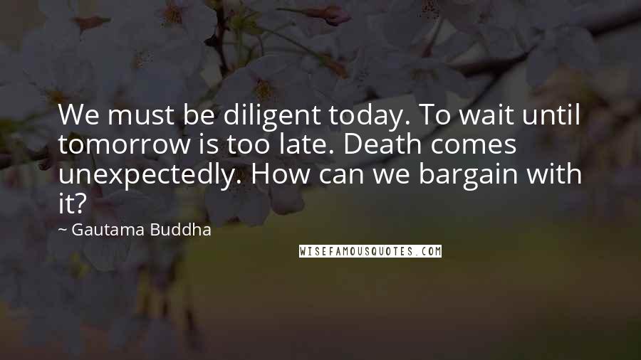 Gautama Buddha Quotes: We must be diligent today. To wait until tomorrow is too late. Death comes unexpectedly. How can we bargain with it?