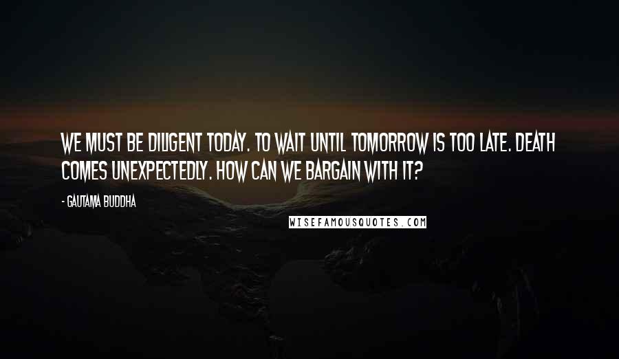 Gautama Buddha Quotes: We must be diligent today. To wait until tomorrow is too late. Death comes unexpectedly. How can we bargain with it?