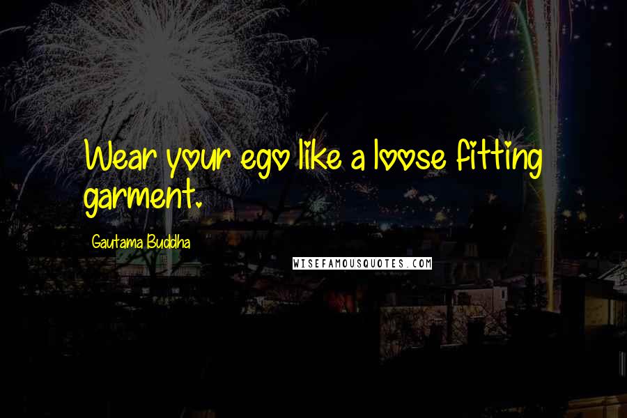 Gautama Buddha Quotes: Wear your ego like a loose fitting garment.