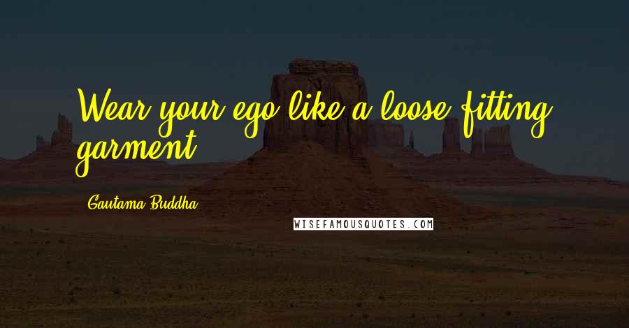Gautama Buddha Quotes: Wear your ego like a loose fitting garment.