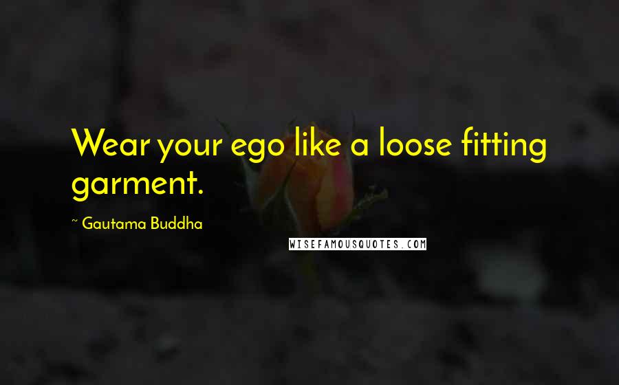 Gautama Buddha Quotes: Wear your ego like a loose fitting garment.