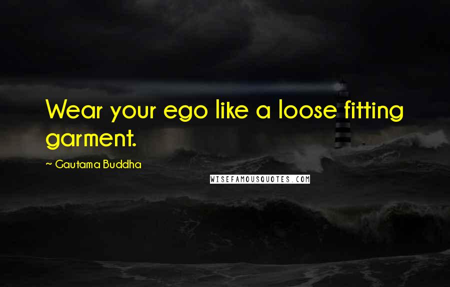 Gautama Buddha Quotes: Wear your ego like a loose fitting garment.
