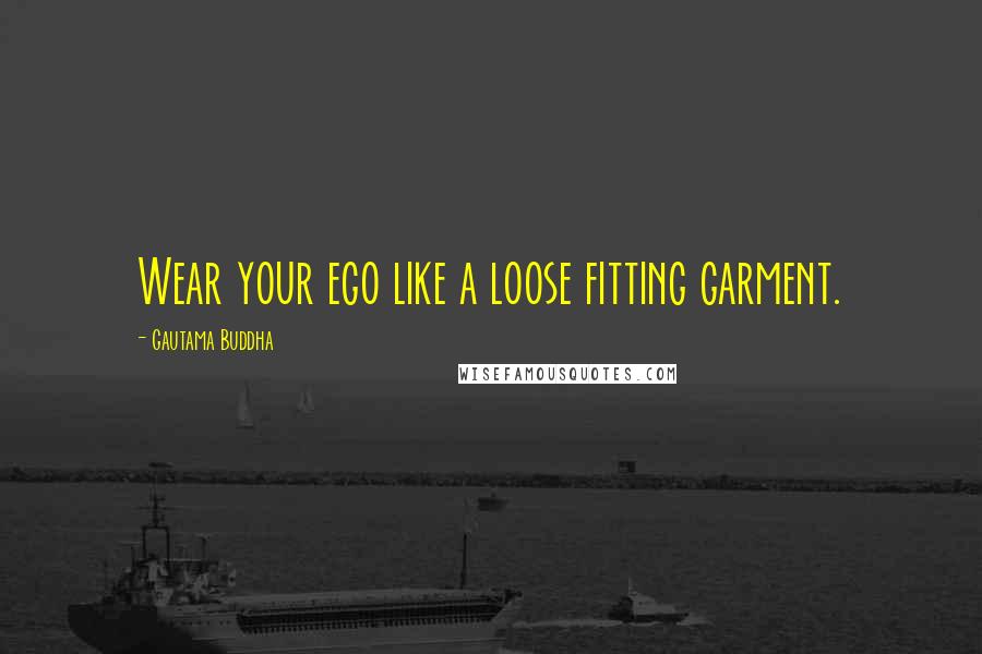 Gautama Buddha Quotes: Wear your ego like a loose fitting garment.
