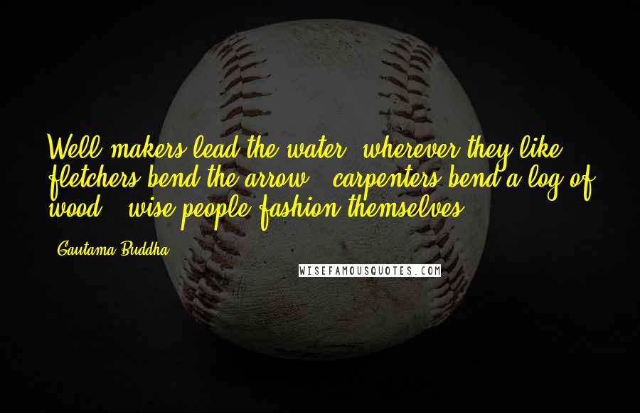 Gautama Buddha Quotes: Well-makers lead the water (wherever they like) ; fletchers bend the arrow ; carpenters bend a log of wood ; wise people fashion themselves.