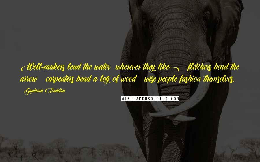 Gautama Buddha Quotes: Well-makers lead the water (wherever they like) ; fletchers bend the arrow ; carpenters bend a log of wood ; wise people fashion themselves.