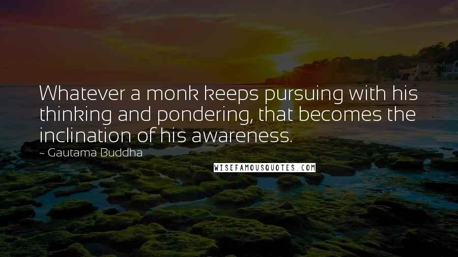 Gautama Buddha Quotes: Whatever a monk keeps pursuing with his thinking and pondering, that becomes the inclination of his awareness.