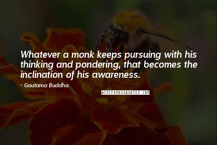 Gautama Buddha Quotes: Whatever a monk keeps pursuing with his thinking and pondering, that becomes the inclination of his awareness.