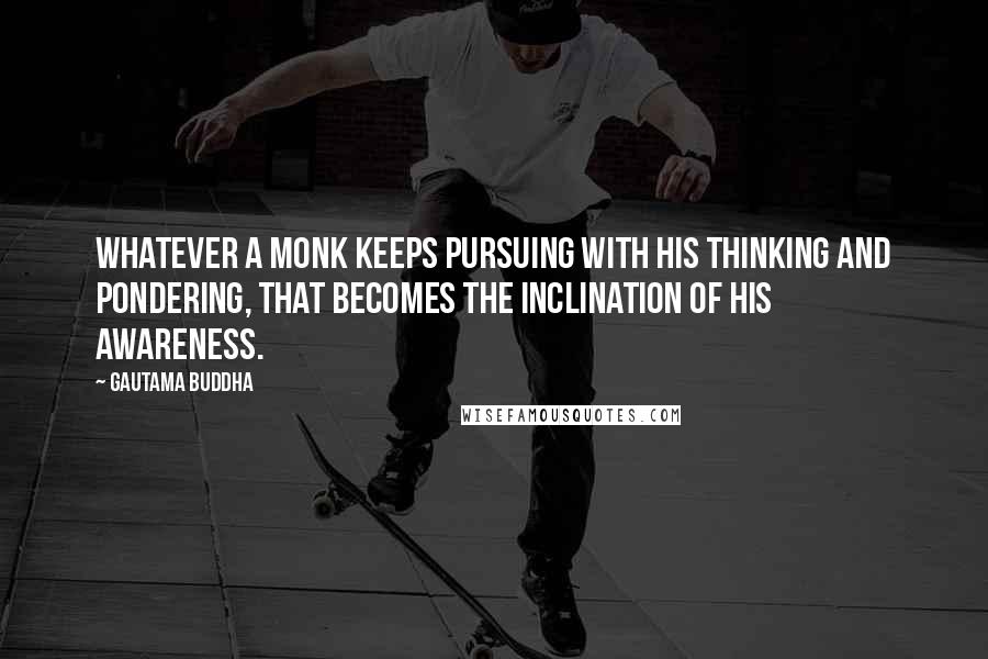 Gautama Buddha Quotes: Whatever a monk keeps pursuing with his thinking and pondering, that becomes the inclination of his awareness.