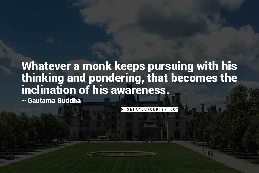 Gautama Buddha Quotes: Whatever a monk keeps pursuing with his thinking and pondering, that becomes the inclination of his awareness.