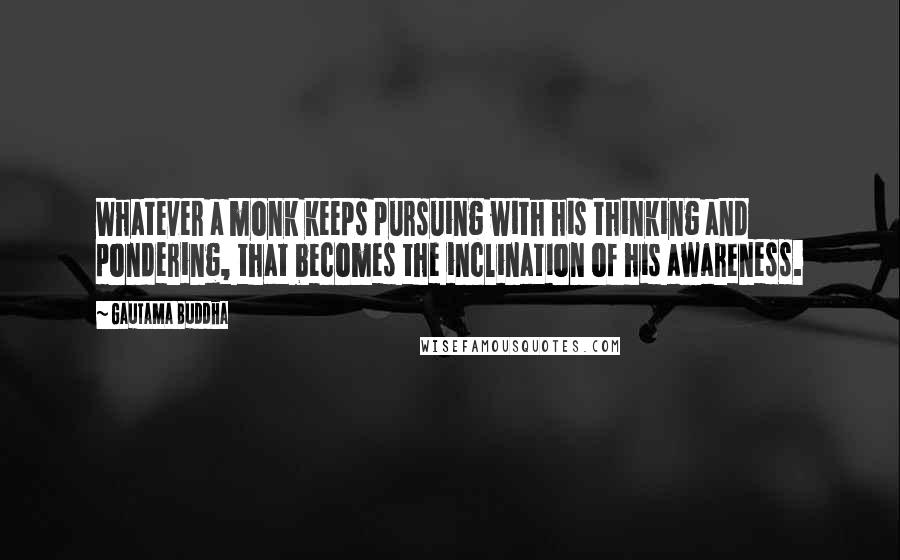 Gautama Buddha Quotes: Whatever a monk keeps pursuing with his thinking and pondering, that becomes the inclination of his awareness.