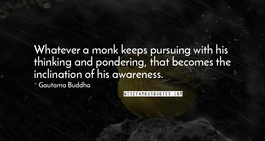 Gautama Buddha Quotes: Whatever a monk keeps pursuing with his thinking and pondering, that becomes the inclination of his awareness.