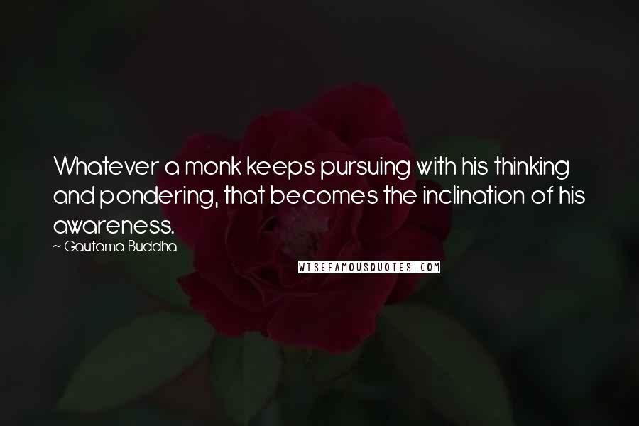 Gautama Buddha Quotes: Whatever a monk keeps pursuing with his thinking and pondering, that becomes the inclination of his awareness.