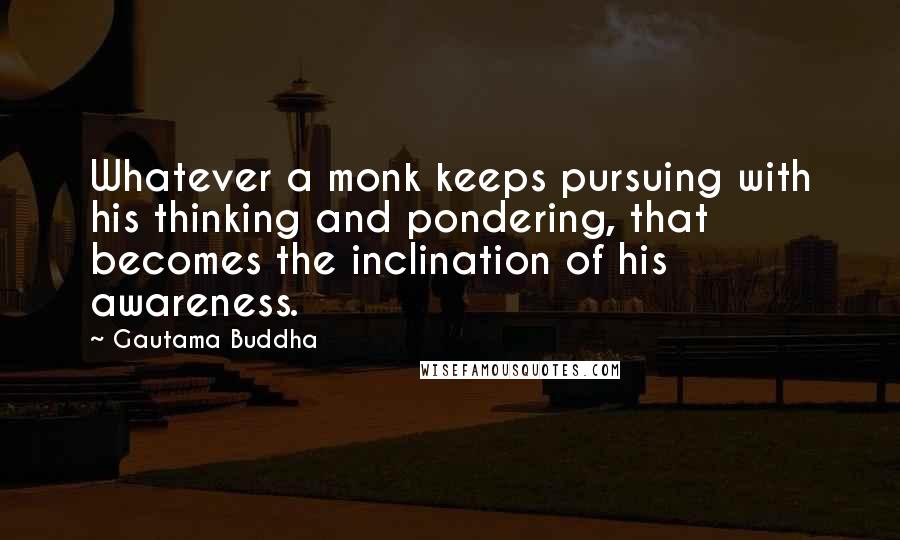 Gautama Buddha Quotes: Whatever a monk keeps pursuing with his thinking and pondering, that becomes the inclination of his awareness.