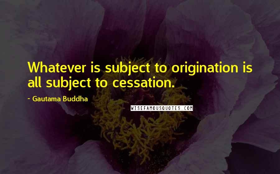 Gautama Buddha Quotes: Whatever is subject to origination is all subject to cessation.